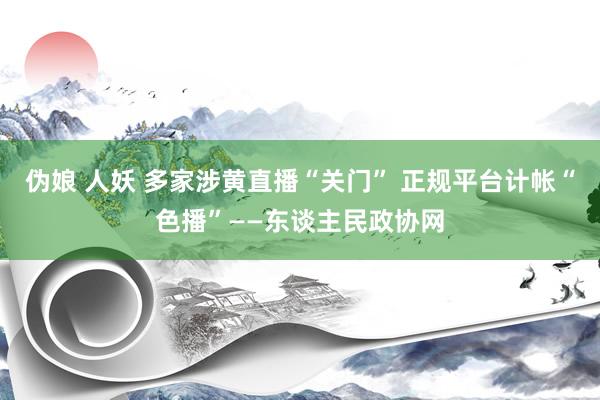 伪娘 人妖 多家涉黄直播“关门” 正规平台计帐“色播”——东谈主民政协网