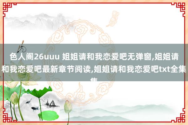 色人阁26uuu 姐姐请和我恋爱吧无弹窗，姐姐请和我恋爱吧最新章节阅读，姐姐请和我恋爱吧txt全集