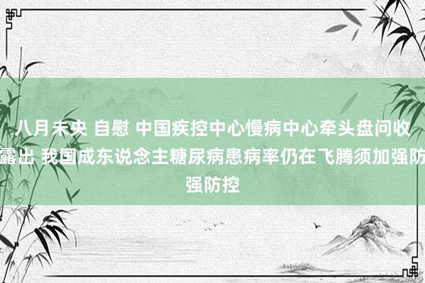 八月未央 自慰 中国疾控中心慢病中心牵头盘问收尾露出 我国成东说念主糖尿病患病率仍在飞腾须加强防控