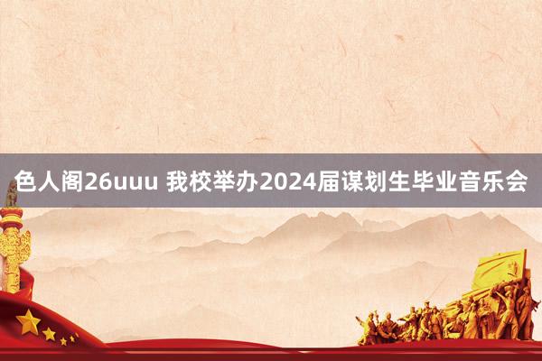 色人阁26uuu 我校举办2024届谋划生毕业音乐会