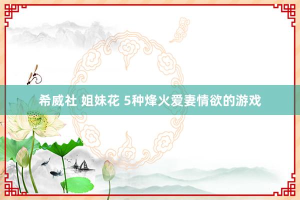 希威社 姐妹花 5种烽火爱妻情欲的游戏