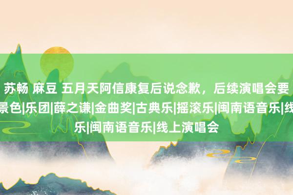 苏畅 麻豆 五月天阿信康复后说念歉，后续演唱会要拿出最佳景色|乐团|薛之谦|金曲奖|古典乐|摇滚乐|闽南语音乐|线上演唱会