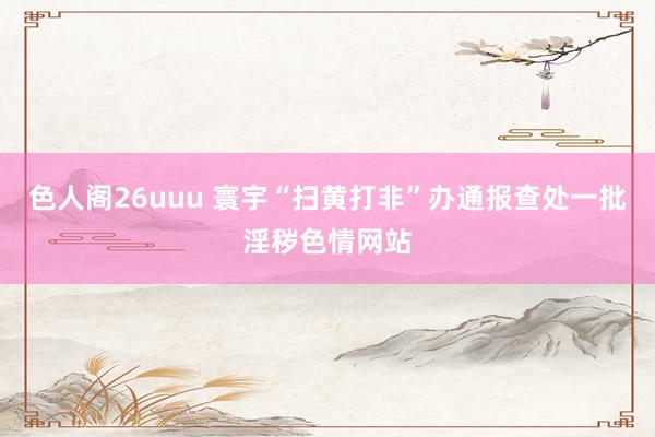 色人阁26uuu 寰宇“扫黄打非”办通报查处一批淫秽色情网站