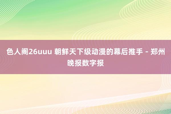 色人阁26uuu 朝鲜天下级动漫的幕后推手－郑州晚报数字报