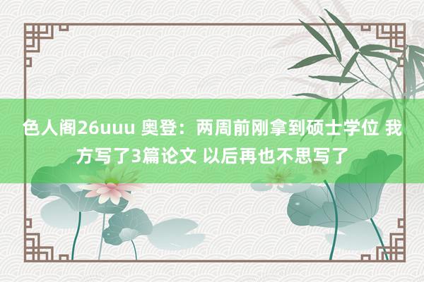 色人阁26uuu 奥登：两周前刚拿到硕士学位 我方写了3篇论文 以后再也不思写了