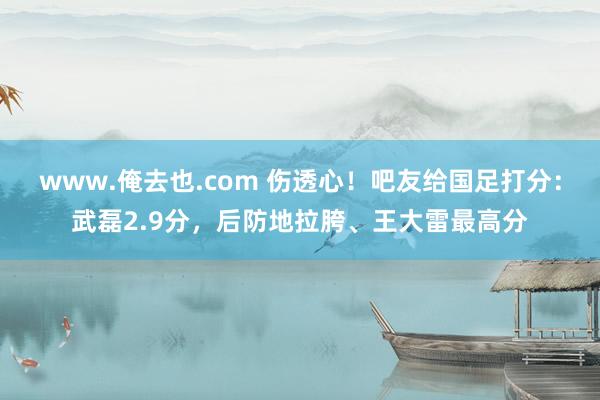 www.俺去也.com 伤透心！吧友给国足打分：武磊2.9分，后防地拉胯、王大雷最高分