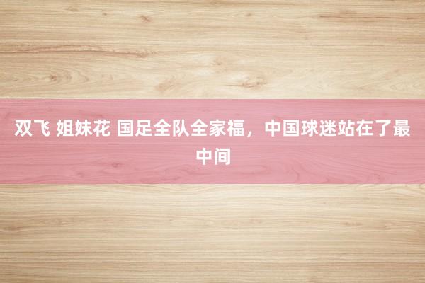 双飞 姐妹花 国足全队全家福，中国球迷站在了最中间