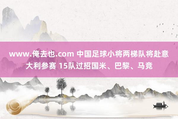 www.俺去也.com 中国足球小将两梯队将赴意大利参赛 15队过招国米、巴黎、马竞