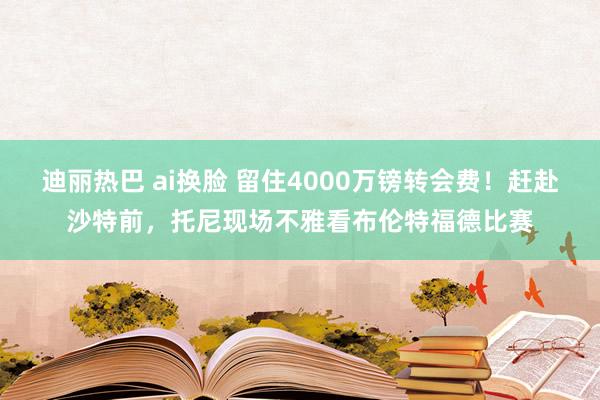 迪丽热巴 ai换脸 留住4000万镑转会费！赶赴沙特前，托尼现场不雅看布伦特福德比赛
