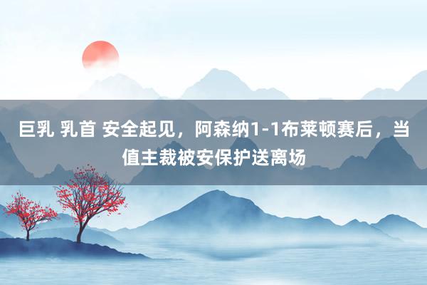 巨乳 乳首 安全起见，阿森纳1-1布莱顿赛后，当值主裁被安保护送离场