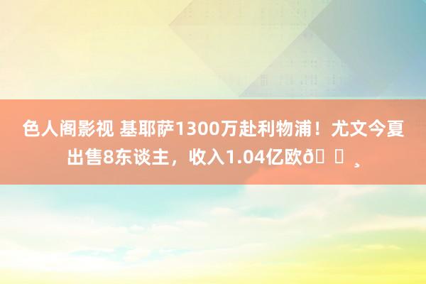 色人阁影视 基耶萨1300万赴利物浦！尤文今夏出售8东谈主，收入1.04亿欧💸