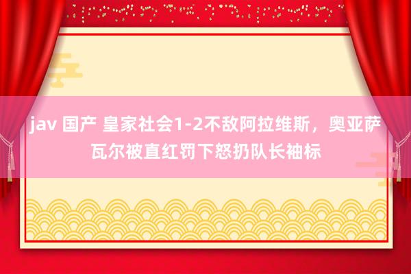 jav 国产 皇家社会1-2不敌阿拉维斯，奥亚萨瓦尔被直红罚下怒扔队长袖标