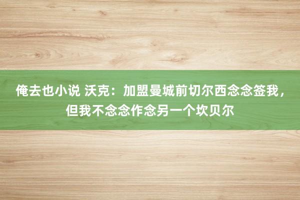 俺去也小说 沃克：加盟曼城前切尔西念念签我，但我不念念作念另一个坎贝尔