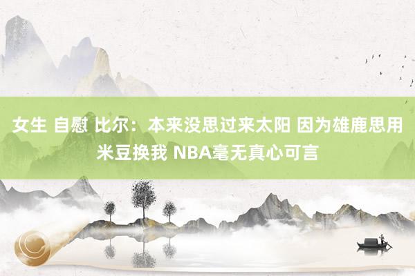 女生 自慰 比尔：本来没思过来太阳 因为雄鹿思用米豆换我 NBA毫无真心可言