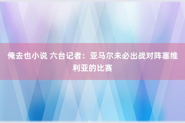 俺去也小说 六台记者：亚马尔未必出战对阵塞维利亚的比赛