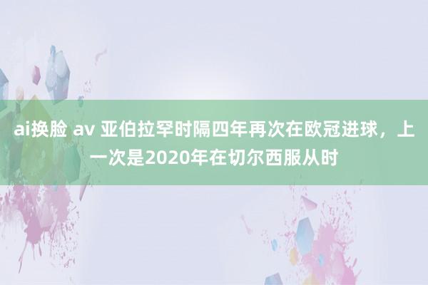 ai换脸 av 亚伯拉罕时隔四年再次在欧冠进球，上一次是2020年在切尔西服从时