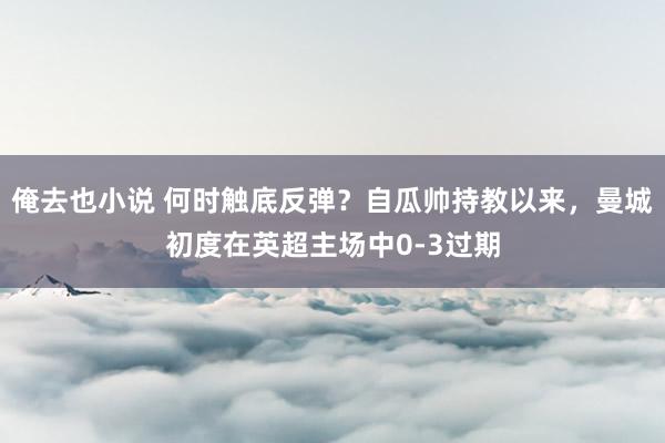 俺去也小说 何时触底反弹？自瓜帅持教以来，曼城初度在英超主场