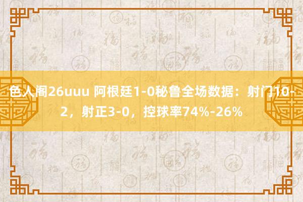 色人阁26uuu 阿根廷1-0秘鲁全场数据：射门10-2，射