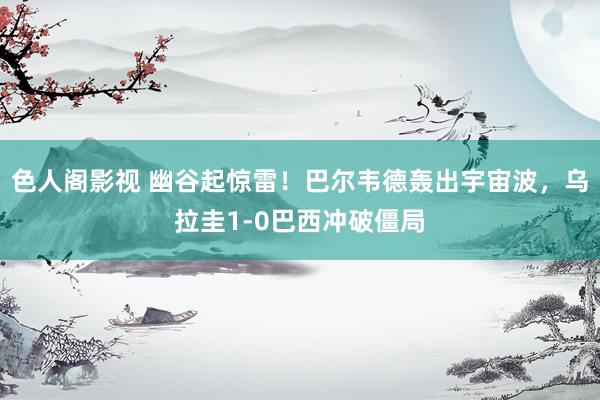 色人阁影视 幽谷起惊雷！巴尔韦德轰出宇宙波，乌拉圭1-0巴西