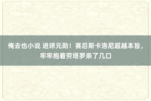 俺去也小说 进球元勋！赛后斯卡洛尼超越本旨，牢牢抱着劳塔罗亲