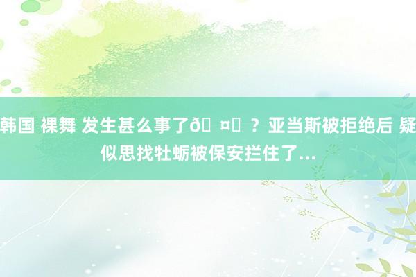 韩国 裸舞 发生甚么事了🤔？亚当斯被拒绝后 疑似思找牡蛎被保