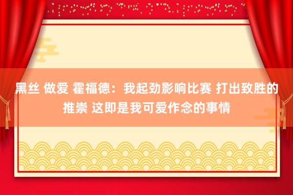 黑丝 做爱 霍福德：我起劲影响比赛 打出致胜的推崇 这即是我