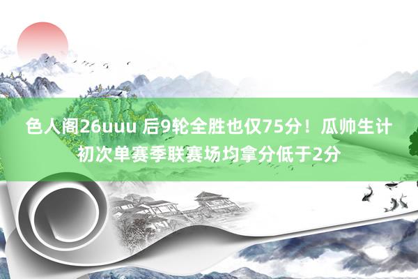 色人阁26uuu 后9轮全胜也仅75分！瓜帅生计初次单赛季联