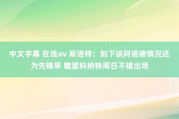中文字幕 在线av 斯洛特：刻下谈阿诺德情况还为先锋早 瞻望
