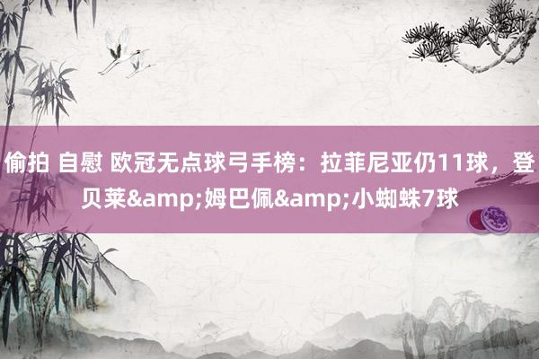 偷拍 自慰 欧冠无点球弓手榜：拉菲尼亚仍11球，登贝莱&am