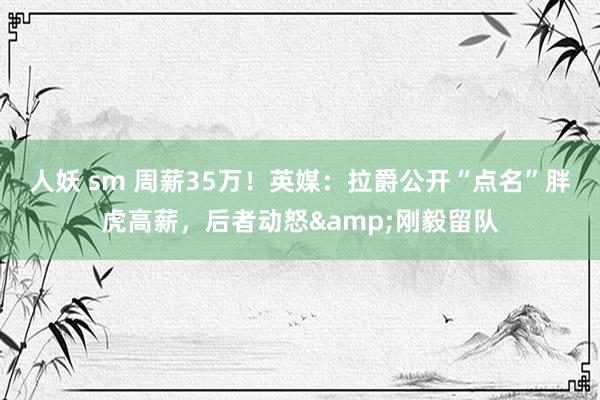人妖 sm 周薪35万！英媒：拉爵公开“点名”胖虎高薪，后者