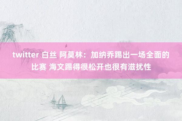 twitter 白丝 阿莫林：加纳乔踢出一场全面的比赛 海文
