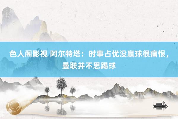 色人阁影视 阿尔特塔：时事占优没赢球很痛恨，曼联并不思踢球