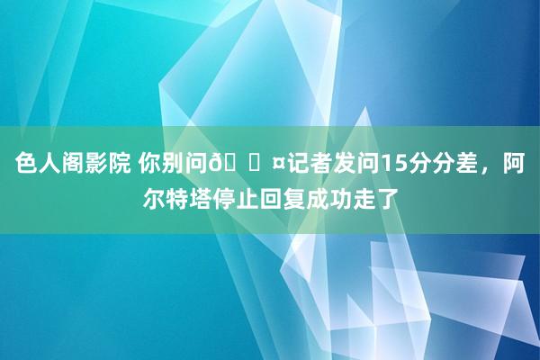 色人阁影院 你别问😤记者发问15分分差，阿尔特塔停止回复成功走了