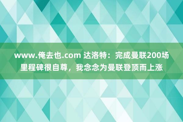 www.俺去也.com 达洛特：完成曼联200场里程碑很自尊，我念念为曼联登顶而上涨