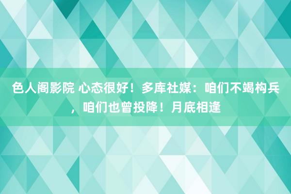 色人阁影院 心态很好！多库社媒：咱们不竭构兵，咱们也曾投降！