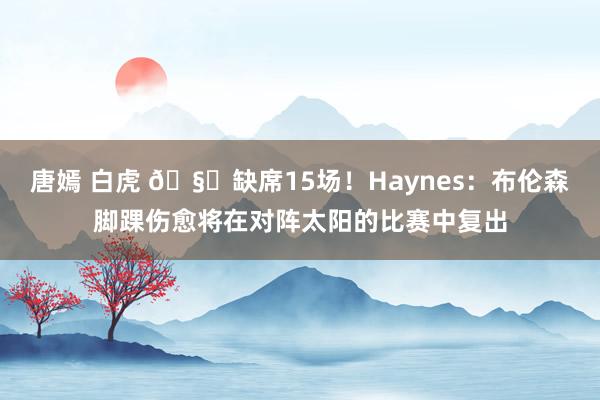 唐嫣 白虎 🧐缺席15场！Haynes：布伦森脚踝伤愈将在对阵太阳的比赛中复出
