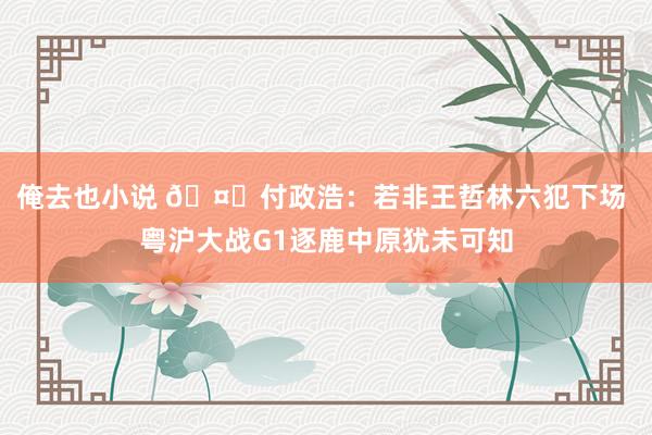 俺去也小说 🤔付政浩：若非王哲林六犯下场 粤沪大战G1逐鹿中