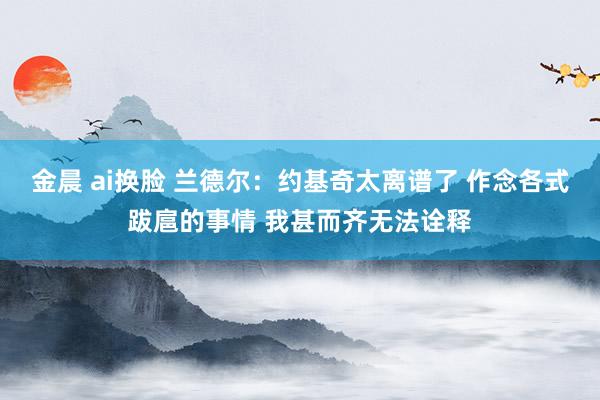 金晨 ai换脸 兰德尔：约基奇太离谱了 作念各式跋扈的事情 