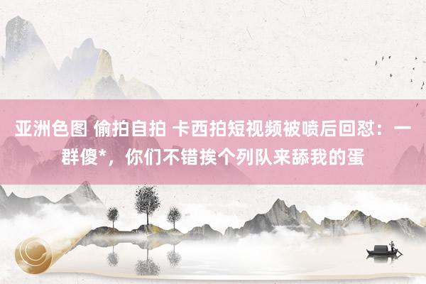 亚洲色图 偷拍自拍 卡西拍短视频被喷后回怼：一群傻*，你们不