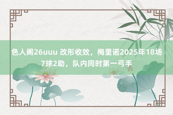 色人阁26uuu 改形收效，梅里诺2025年18场7球2助，队内同时第一弓手