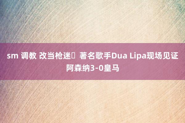 sm 调教 改当枪迷❓著名歌手Dua Lipa现场见证阿森纳