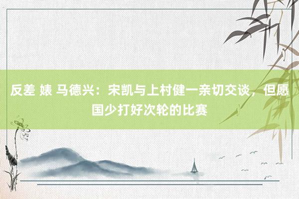 反差 婊 马德兴：宋凯与上村健一亲切交谈，但愿国少打好次轮的