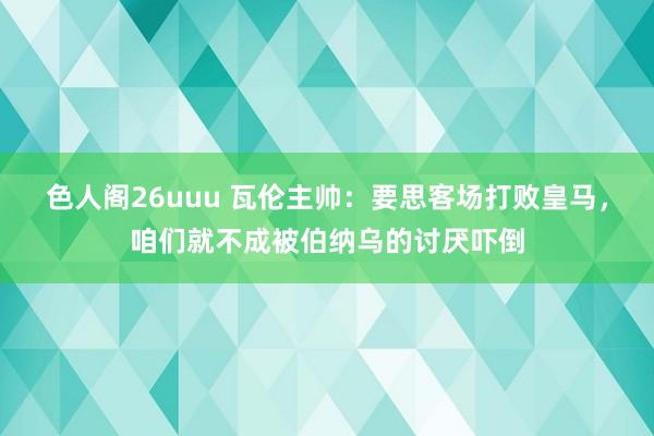 色人阁26uuu 瓦伦主帅：要思客场打败皇马，咱们就不成被伯纳乌的讨厌吓倒