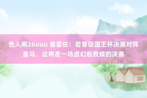 色人阁26uuu 塞雷佐：若晋级国王杯决赛对阵皇马，这将是一场虚幻般救赎的决赛