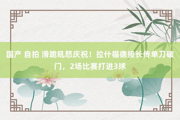 国产 自拍 滑跪吼怒庆祝！拉什福德接长传单刀破门，2场比赛打