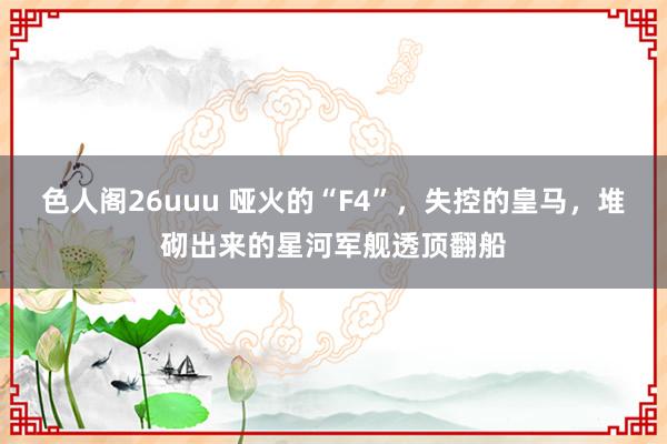 色人阁26uuu 哑火的“F4”，失控的皇马，堆砌出来的星河军舰透顶翻船