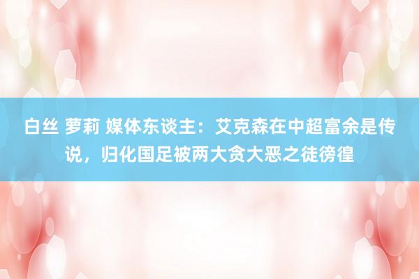 白丝 萝莉 媒体东谈主：艾克森在中超富余是传说，归化国足被两